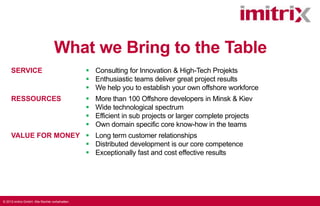What we Bring to the Table
SERVICE

 Consulting for Innovation & High-Tech Projekts
 Enthusiastic teams deliver great project results
 We help you to establish your own offshore workforce

RESSOURCES






More than 100 Offshore developers in Minsk & Kiev
Wide technological spectrum
Efficient in sub projects or larger complete projects
Own domain specific core know-how in the teams

VALUE FOR MONEY  Long term customer relationships
 Distributed development is our core competence
 Exceptionally fast and cost effective results

© 2013 imitrix GmbH. Alle Rechte vorbehalten.

 