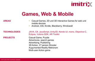 Games, Web & Mobile
AREAS

 Casual Games, 2D und 3D interactive Games for web und
mobile devices
 Android, iOS, Kindle, Blackberry, Windows8

TECHNOLOGIES

JAVA, C#, JavaScript, Unity3D, Kendo UI, mono, Objective C,
Eclipse, Vuforia SDK, AR Toolkit

PROJECTS

Casual Game, Puzzle
Adventures, search games
Advertising, Publishing
3D Action, 3rd person Shooter
Augumented Reality Metronom
Multi-user Action game

© 2013 imitrix GmbH. Alle Rechte vorbehalten.

 