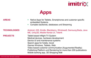 Apps
AREAS

 Native Apps for Tablets, Smartphones and customer specific
embedded Systems
 Complex backends, databases und Streaming

TECHNOLOGIES

Android, iOS, Kindle, Blackberry, Windows8, Samsung Bada, Java
ME, Unity3D, Mobile Kendo UI, Telerik

PROJECTS

Tablet based Inflight TV System
Medical devices, hardware development
Device UI and maintenance systems
Search apps for hotels, travel
Games Windows, Tablets, Web
Video based customer communication (Augumented Reality)
Publishing Platform und Rendering for more than 200 publications
Mobile banking app, 3D Shopping Mall

© 2013 imitrix GmbH. Alle Rechte vorbehalten.

 