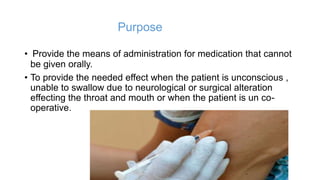 Purpose
• Provide the means of administration for medication that cannot
be given orally.
• To provide the needed effect when the patient is unconscious ,
unable to swallow due to neurological or surgical alteration
effecting the throat and mouth or when the patient is un co-
operative.
 