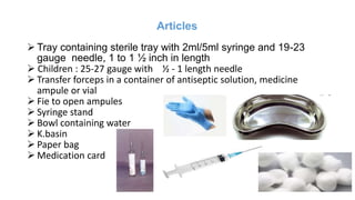 Articles
 Tray containing sterile tray with 2ml/5ml syringe and 19-23
gauge needle, 1 to 1 ½ inch in length
 Children : 25-27 gauge with ½ - 1 length needle
 Transfer forceps in a container of antiseptic solution, medicine
ampule or vial
 Fie to open ampules
 Syringe stand
 Bowl containing water
 K.basin
 Paper bag
 Medication card
 