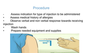 Procedure
• Assess indication for type of injection to be administered
• Assess medical history of allergies
• Observe verbal and non verbal response towards receiving
injection
• Wash hands
• Prepare needed equipment and supplies
 