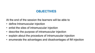 OBJECTIVES
At the end of the session the learners will be able to
• define Intramuscular injection
• enlist the sites of intramuscular injection
• describe the purpose of intramuscular injection
• explain about the procedure of intramuscular injection
• enumerate the advantages and disadvantages of IM injection
 
