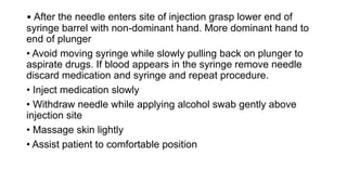 • After the needle enters site of injection grasp lower end of
syringe barrel with non-dominant hand. More dominant hand to
end of plunger
• Avoid moving syringe while slowly pulling back on plunger to
aspirate drugs. If blood appears in the syringe remove needle
discard medication and syringe and repeat procedure.
• Inject medication slowly
• Withdraw needle while applying alcohol swab gently above
injection site
• Massage skin lightly
• Assist patient to comfortable position
 