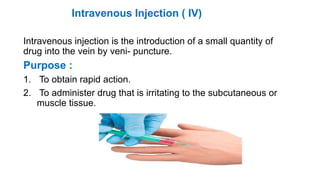 Intravenous Injection ( IV)
Intravenous injection is the introduction of a small quantity of
drug into the vein by veni- puncture.
Purpose :
1. To obtain rapid action.
2. To administer drug that is irritating to the subcutaneous or
muscle tissue.
 