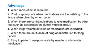 Advantage
1. When rapid effect is required.
2. Rout is appropriate when medications are too irritating to the
tissue when given by other routes.
3. When there are contraindications to give medication by other
rout such as abscesses on gluteal muscles occur.
4. When large volume infusion or medication are indicated.
5. When there are multi dose of drug administration for long
period.
6. Easy to perform venipuncture's by needle to administer
medication.
 