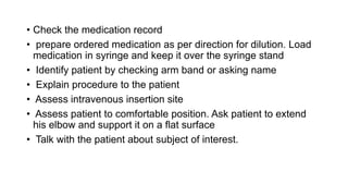 • Check the medication record
• prepare ordered medication as per direction for dilution. Load
medication in syringe and keep it over the syringe stand
• Identify patient by checking arm band or asking name
• Explain procedure to the patient
• Assess intravenous insertion site
• Assess patient to comfortable position. Ask patient to extend
his elbow and support it on a flat surface
• Talk with the patient about subject of interest.
 