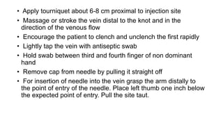 • Apply tourniquet about 6-8 cm proximal to injection site
• Massage or stroke the vein distal to the knot and in the
direction of the venous flow
• Encourage the patient to clench and unclench the first rapidly
• Lightly tap the vein with antiseptic swab
• Hold swab between third and fourth finger of non dominant
hand
• Remove cap from needle by pulling it straight off
• For insertion of needle into the vein grasp the arm distally to
the point of entry of the needle. Place left thumb one inch below
the expected point of entry. Pull the site taut.
 