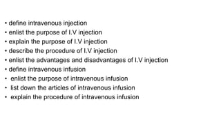 • define intravenous injection
• enlist the purpose of I.V injection
• explain the purpose of I.V injection
• describe the procedure of I.V injection
• enlist the advantages and disadvantages of I.V injection
• define intravenous infusion
• enlist the purpose of intravenous infusion
• list down the articles of intravenous infusion
• explain the procedure of intravenous infusion
 