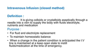 Intravenous Infusion (closed method)
Definition :
It is giving colloids or crystalloids aseptically through a
needle into a vein to supply the body with fluids electrolyte,
nutrients and medication
Purpose :
• For fluid and electrolyte replacement
• To maintain homeostatic balance
• When a change in the patient condition is anticipated the I.V
line is maintained at a keep open state to instill
fluids/medication at the time of emergency.
 