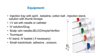 Equipment:
• Injection tray with spirit , betadine, cotton ball , Injection stand,
solution with thumb forceps
• I.V set with needle or catheter
• IV solution/Drug
• Scalp vein needle/JELCO/Insyte/Venflon
• Tourniquet
• IV stand, IV basket ( if necessary)
• Small mackintosh, adhesive , scissors
 