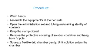 Procedure:
• Wash hands
• Assemble the equipment's at the bed side
• Open the administration set and tubing maintaining sterility of
contents
• Keep the clamp closed
• Remove the protective covering of solution container and hang
from IV pole
• Squeeze flexible drip chamber gently. Until solution enters the
chamber
 