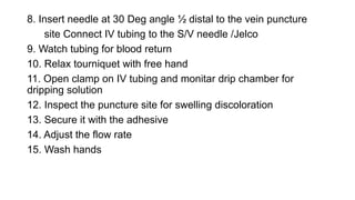 8. Insert needle at 30 Deg angle ½ distal to the vein puncture
site Connect IV tubing to the S/V needle /Jelco
9. Watch tubing for blood return
10. Relax tourniquet with free hand
11. Open clamp on IV tubing and monitar drip chamber for
dripping solution
12. Inspect the puncture site for swelling discoloration
13. Secure it with the adhesive
14. Adjust the flow rate
15. Wash hands
 