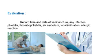 Evaluation :
Record time and date of venipuncture, any infection,
phlebitis, thrombophliebitis, air embolism, local infiltration, allergic
reaction.
 