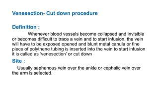 Venesection- Cut down procedure
Definition :
Whenever blood vessels become collapsed and invisible
or becomes difficult to trace a vein and to start infusion, the vein
will have to be exposed opened and blunt metal canula or fine
piece of polythene tubing is inserted into the vein to start infusion
it is called as ‘venesection’ or cut down
Site :
Usually saphenous vein over the ankle or cephalic vein over
the arm is selected.
 