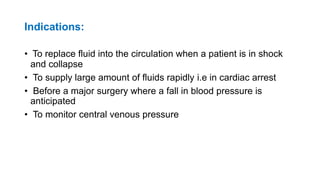 Indications:
• To replace fluid into the circulation when a patient is in shock
and collapse
• To supply large amount of fluids rapidly i.e in cardiac arrest
• Before a major surgery where a fall in blood pressure is
anticipated
• To monitor central venous pressure
 