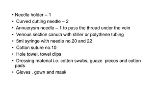 • Needle holder – 1
• Curved cutting needle – 2
• Annuerysm needle – 1 to pass the thread under the vein
• Venous section canula with stiller or polythene tubing
• 5ml syringe with needle no.20 and 22
• Cotton suture no.10
• Hole towel, towel clips
• Dressing material i.e. cotton swabs, guaze pieces and cotton
pads
• Gloves , gown and mask
 