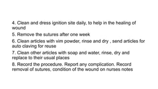 4. Clean and dress ignition site daily, to help in the healing of
wound
5. Remove the sutures after one week
6. Clean articles with vim powder, rinse and dry , send articles for
auto claving for reuse
7. Clean other articles with soap and water, rinse, dry and
replace to their usual places
8. Record the procedure. Report any complication. Record
removal of sutures, condition of the wound on nurses notes
 