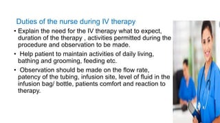 Duties of the nurse during IV therapy
• Explain the need for the IV therapy what to expect,
duration of the therapy , activities permitted during the
procedure and observation to be made.
• Help patient to maintain activities of daily living,
bathing and grooming, feeding etc.
• Observation should be made on the flow rate,
patency of the tubing, infusion site, level of fluid in the
infusion bag/ bottle, patients comfort and reaction to
therapy.
 