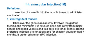 Intramuscular Injection( IM)
Definition :
Insertion of a needle into the muscle tissue to administer
medication.
1. Ventrogluteal muscle.
It lies over the gluteus minimums. Involves the gluteus
Medias and minimums it is situated deep and away from major
nerves and blood vessels and is a safe site for all clients. It's the
preferred injection site for adults and for children younger than 7
months. it preferred site for (IM) injection.
 