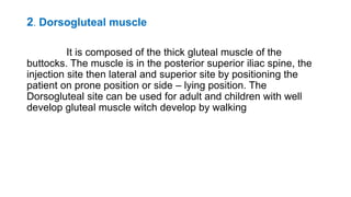 2. Dorsogluteal muscle
It is composed of the thick gluteal muscle of the
buttocks. The muscle is in the posterior superior iliac spine, the
injection site then lateral and superior site by positioning the
patient on prone position or side – lying position. The
Dorsogluteal site can be used for adult and children with well
develop gluteal muscle witch develop by walking
 