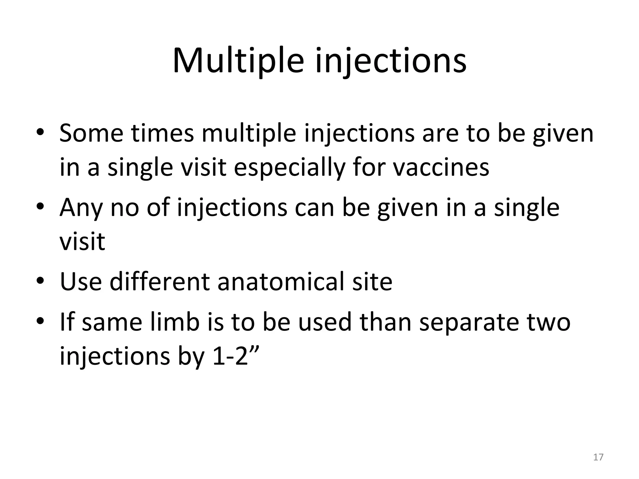Multiple injections
• Some times multiple injections are to be given
in a single visit especially for vaccines
• Any no of injections can be given in a single
visit
• Use different anatomical site
• If same limb is to be used than separate two
injections by 1-2”
17
 