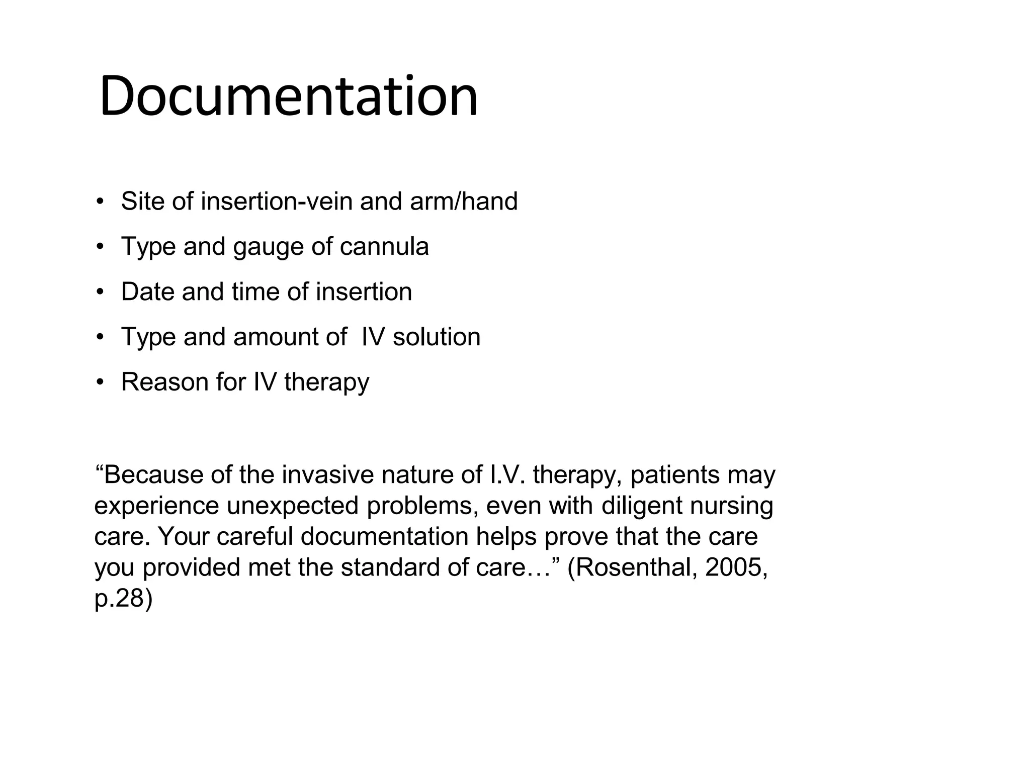Documentation
• Site of insertion-vein and arm/hand
• Type and gauge of cannula
• Date and time of insertion
• Type and amount of IV solution
• Reason for IV therapy
“Because of the invasive nature of I.V. therapy, patients may
experience unexpected problems, even with diligent nursing
care. Your careful documentation helps prove that the care
you provided met the standard of care…” (Rosenthal, 2005,
p.28)
 