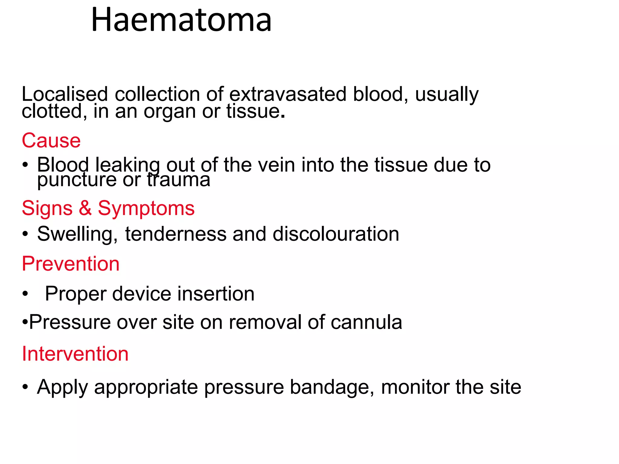 Haematoma
Localised collection of extravasated blood, usually
clotted, in an organ or tissue.
Cause
• Blood leaking out of the vein into the tissue due to
puncture or trauma
Signs & Symptoms
• Swelling, tenderness and discolouration
Prevention
• Proper device insertion
•Pressure over site on removal of cannula
Intervention
• Apply appropriate pressure bandage, monitor the site
 