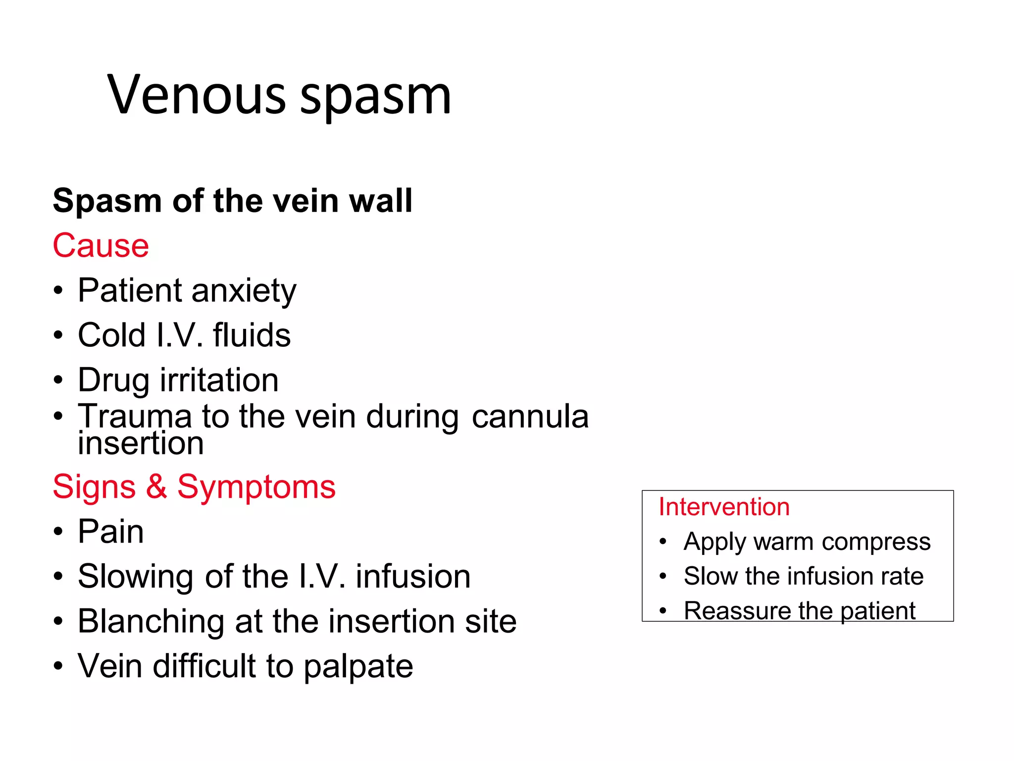 Venous spasm
Spasm of the vein wall
Cause
• Patient anxiety
• Cold I.V. fluids
• Drug irritation
• Trauma to the vein during cannula
insertion
Signs & Symptoms
• Pain
• Slowing of the I.V. infusion
• Blanching at the insertion site
• Vein difficult to palpate
Intervention
• Apply warm compress
• Slow the infusion rate
• Reassure the patient
 