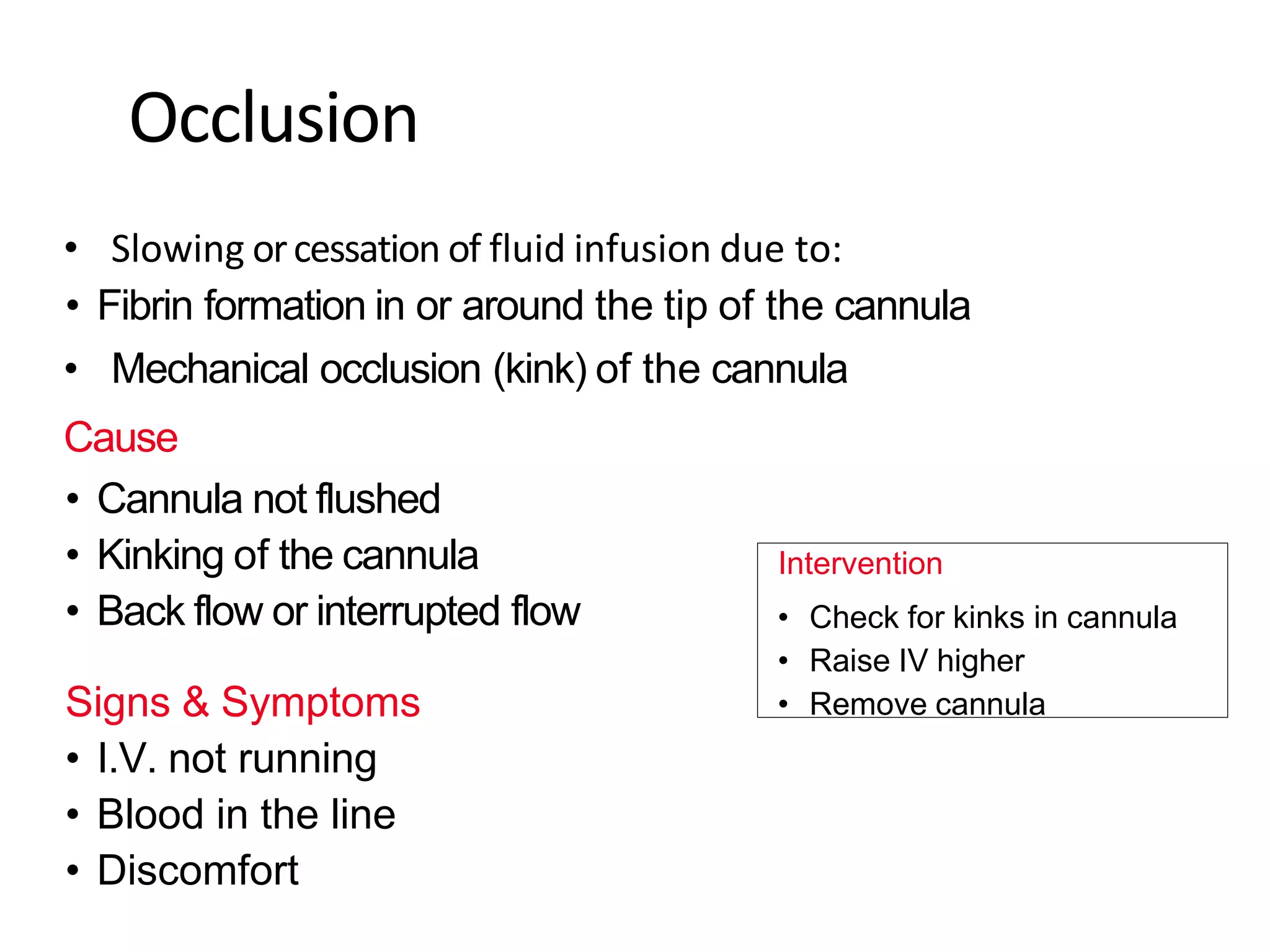Occlusion
• Slowing orcessation of fluid infusion due to:
• Fibrin formation in or around the tip of the cannula
• Mechanical occlusion (kink) of the cannula
Cause
• Cannula not flushed
• Kinking of the cannula
• Back flow or interrupted flow
Signs & Symptoms
• I.V. not running
• Blood in the line
• Discomfort
Intervention
• Check for kinks in cannula
• Raise IV higher
• Remove cannula
 