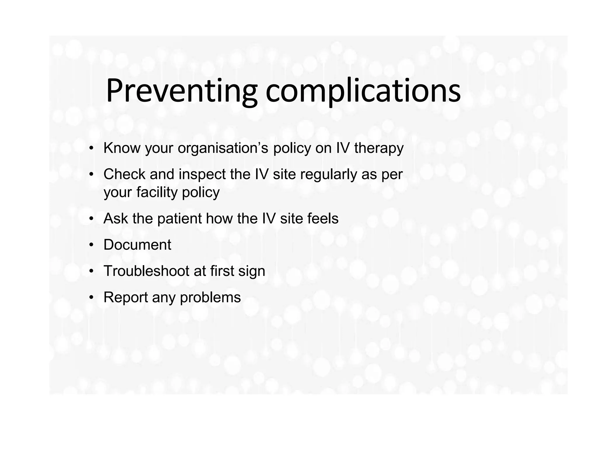Preventing complications
• Know your organisation’s policy on IV therapy
• Check and inspect the IV site regularly as per
your facility policy
• Ask the patient how the IV site feels
• Document
• Troubleshoot at first sign
• Report any problems
 