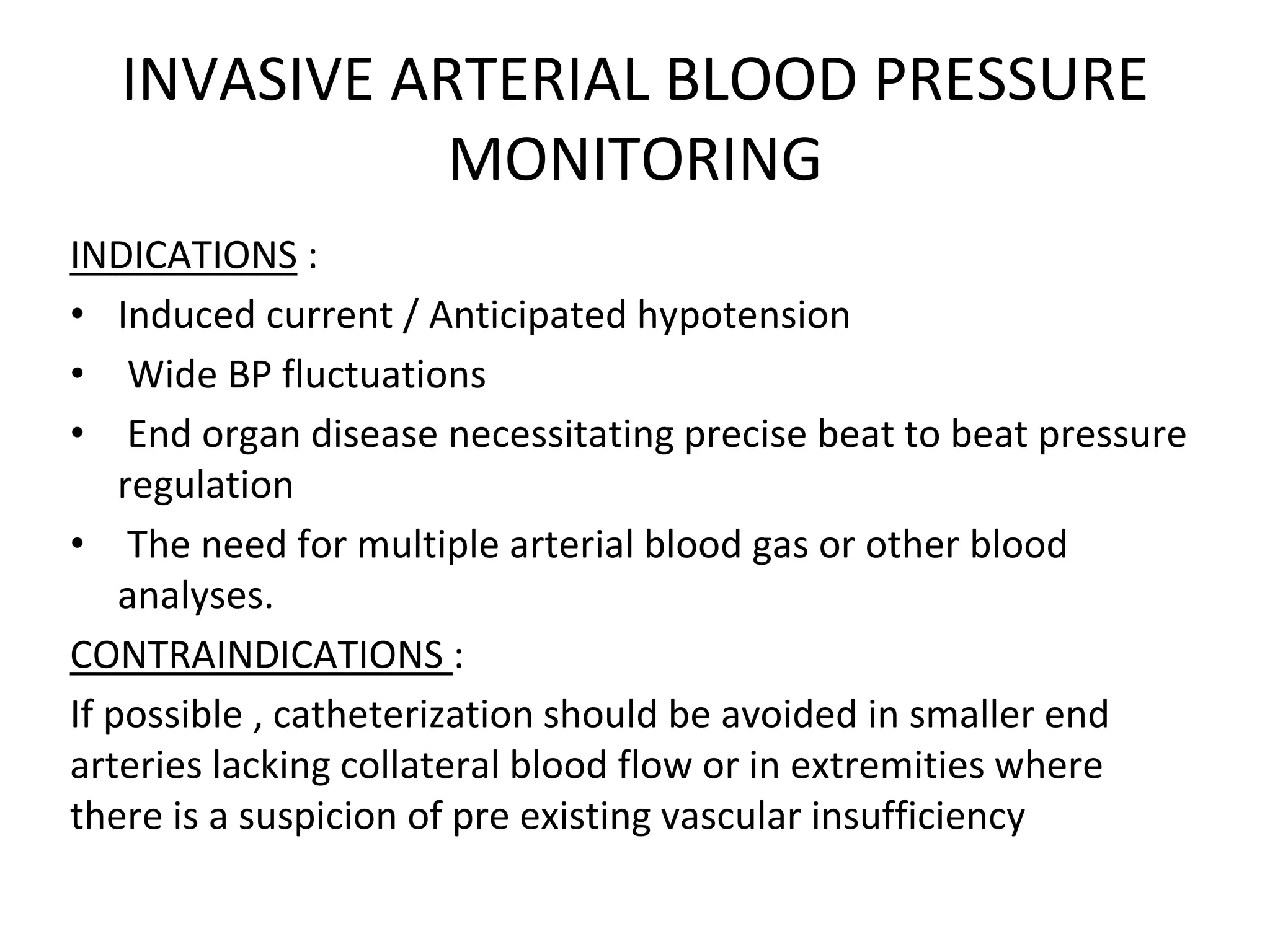 INVASIVE ARTERIAL BLOOD PRESSURE
MONITORING
INDICATIONS :
• Induced current / Anticipated hypotension
• Wide BP fluctuations
• End organ disease necessitating precise beat to beat pressure
regulation
• The need for multiple arterial blood gas or other blood
analyses.
CONTRAINDICATIONS :
If possible , catheterization should be avoided in smaller end
arteries lacking collateral blood flow or in extremities where
there is a suspicion of pre existing vascular insufficiency
 