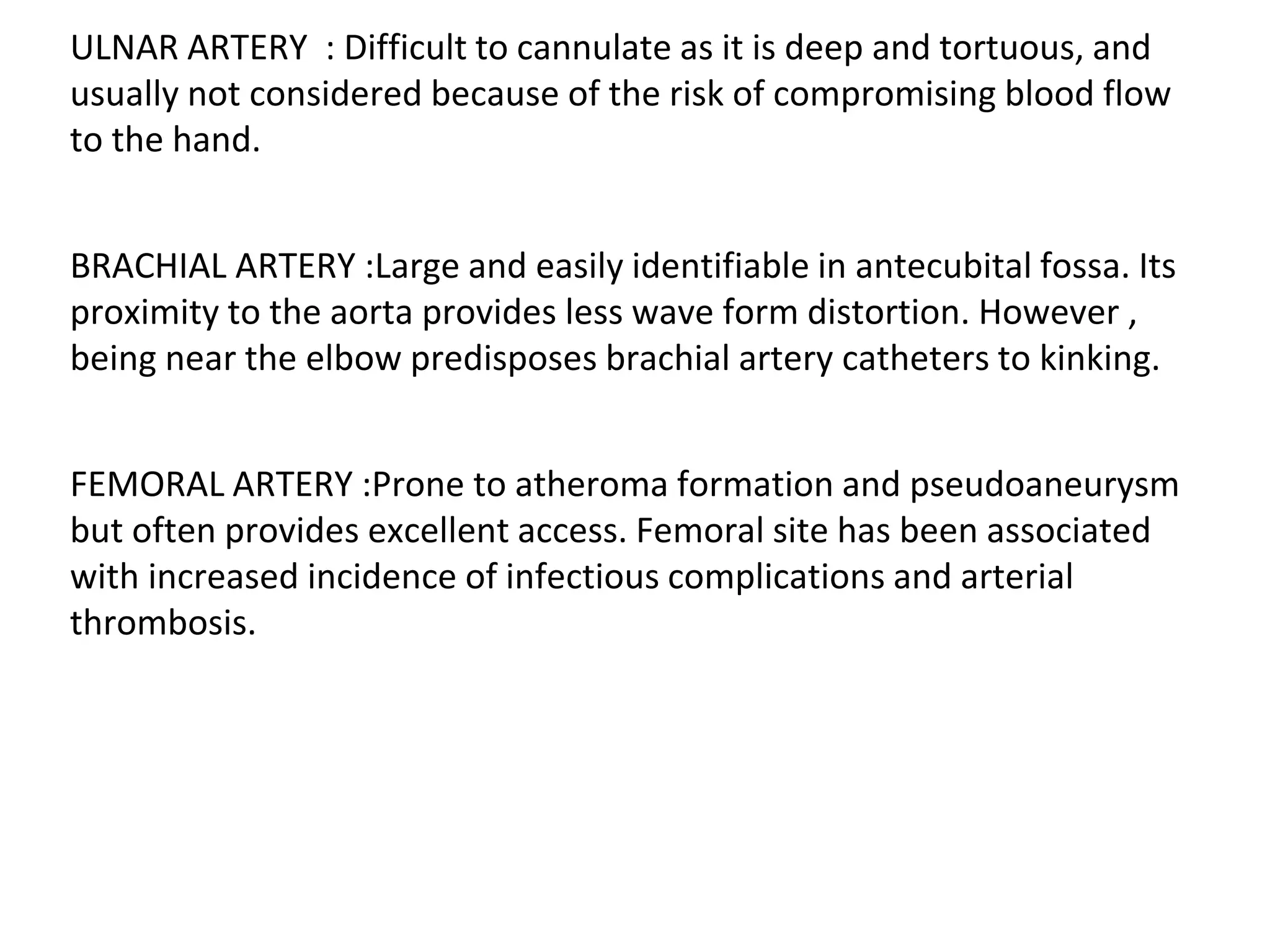 ULNAR ARTERY : Difficult to cannulate as it is deep and tortuous, and
usually not considered because of the risk of compromising blood flow
to the hand.
BRACHIAL ARTERY :Large and easily identifiable in antecubital fossa. Its
proximity to the aorta provides less wave form distortion. However ,
being near the elbow predisposes brachial artery catheters to kinking.
FEMORAL ARTERY :Prone to atheroma formation and pseudoaneurysm
but often provides excellent access. Femoral site has been associated
with increased incidence of infectious complications and arterial
thrombosis.
 