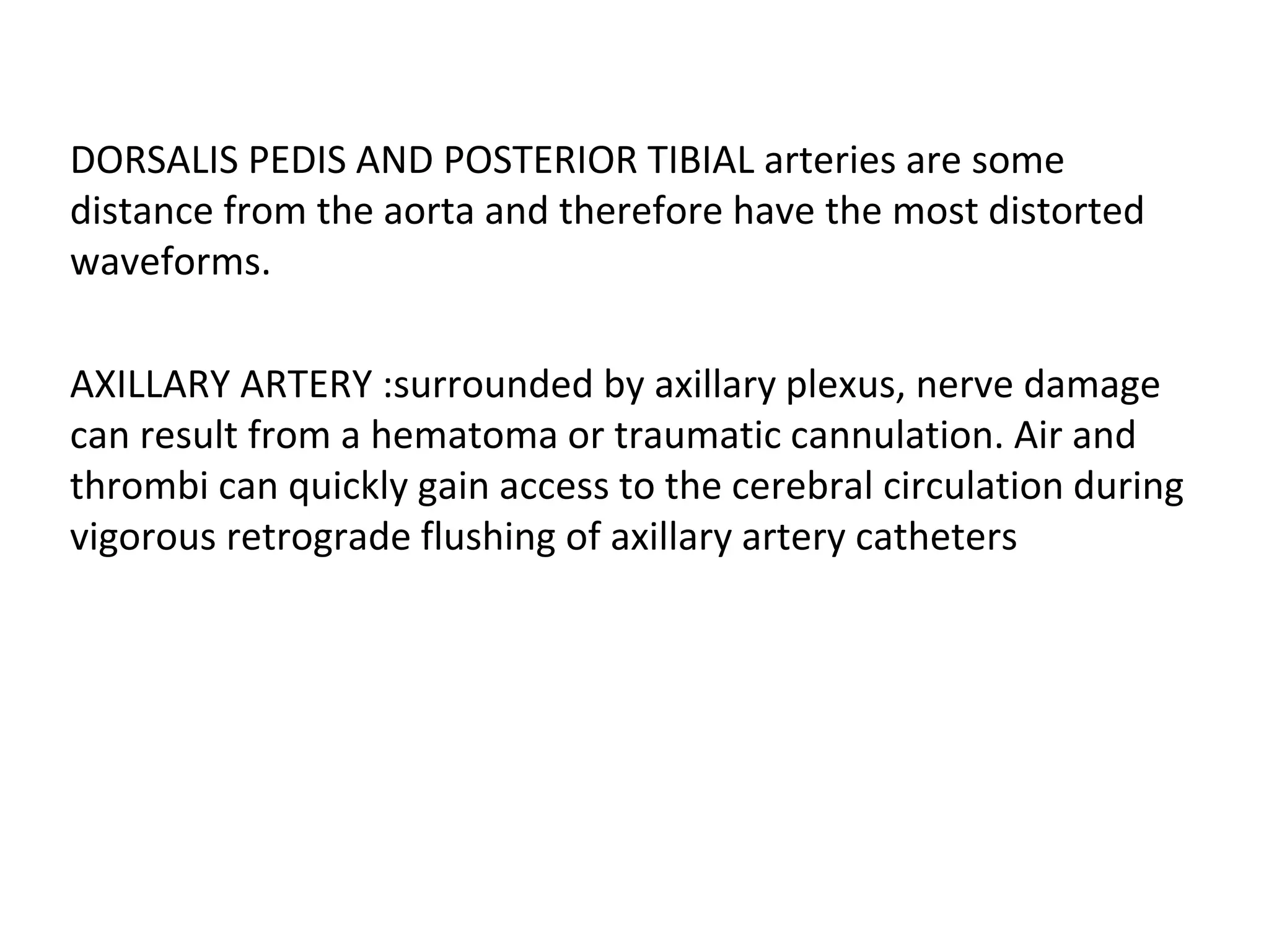 DORSALIS PEDIS AND POSTERIOR TIBIAL arteries are some
distance from the aorta and therefore have the most distorted
waveforms.
AXILLARY ARTERY :surrounded by axillary plexus, nerve damage
can result from a hematoma or traumatic cannulation. Air and
thrombi can quickly gain access to the cerebral circulation during
vigorous retrograde flushing of axillary artery catheters
 