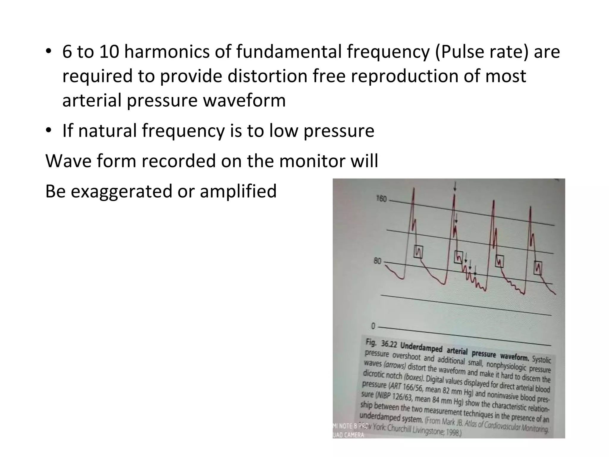 • 6 to 10 harmonics of fundamental frequency (Pulse rate) are
required to provide distortion free reproduction of most
arterial pressure waveform
• If natural frequency is to low pressure
Wave form recorded on the monitor will
Be exaggerated or amplified
 