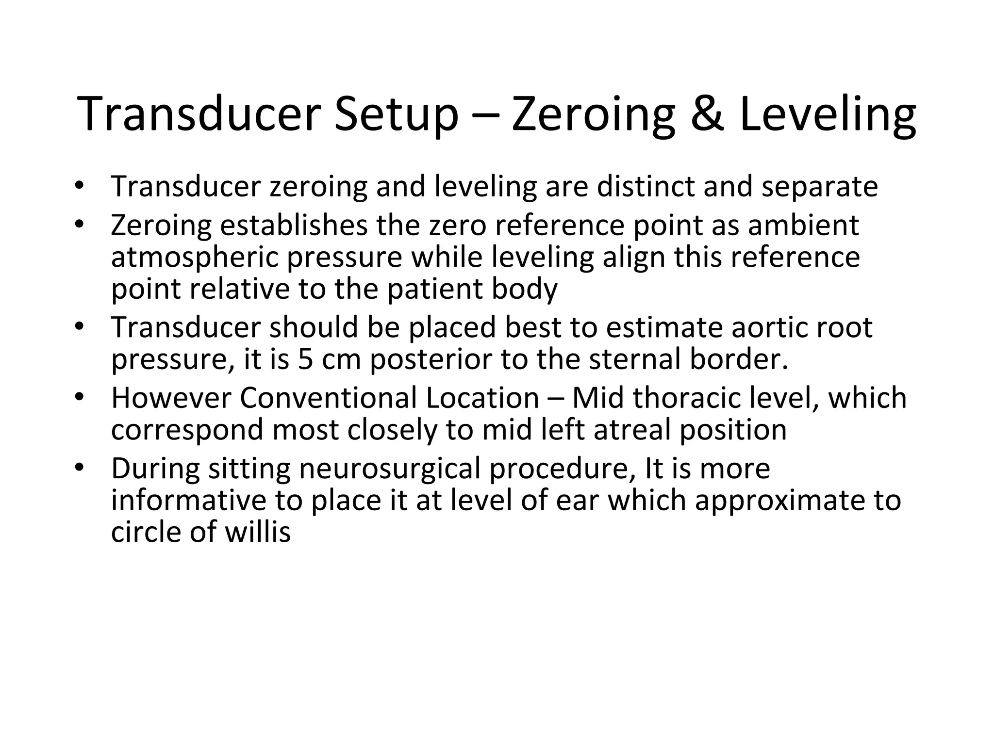 Transducer Setup – Zeroing & Leveling
• Transducer zeroing and leveling are distinct and separate
• Zeroing establishes the zero reference point as ambient
atmospheric pressure while leveling align this reference
point relative to the patient body
• Transducer should be placed best to estimate aortic root
pressure, it is 5 cm posterior to the sternal border.
• However Conventional Location – Mid thoracic level, which
correspond most closely to mid left atreal position
• During sitting neurosurgical procedure, It is more
informative to place it at level of ear which approximate to
circle of willis
 