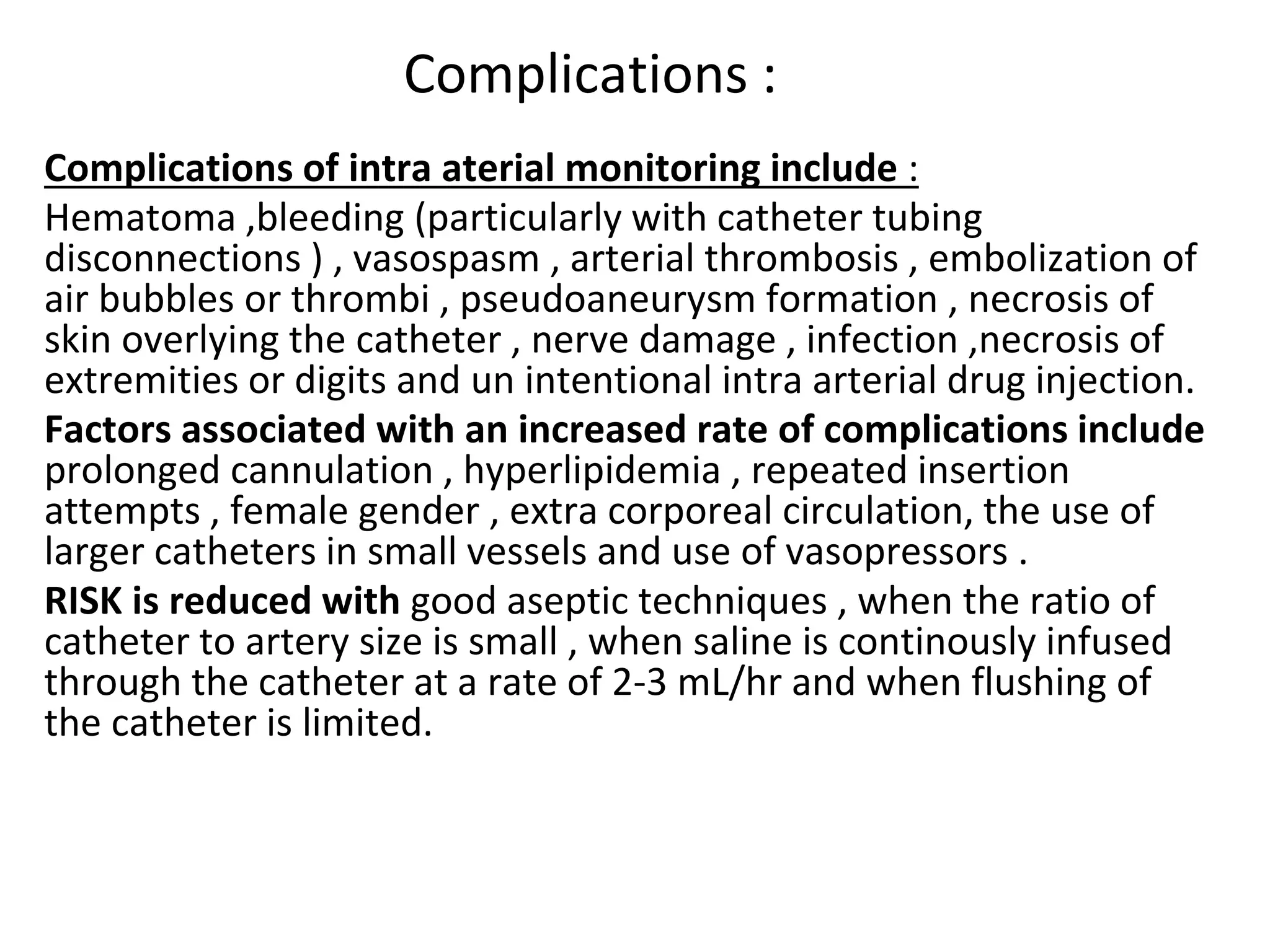 Complications :
Complications of intra aterial monitoring include :
Hematoma ,bleeding (particularly with catheter tubing
disconnections ) , vasospasm , arterial thrombosis , embolization of
air bubbles or thrombi , pseudoaneurysm formation , necrosis of
skin overlying the catheter , nerve damage , infection ,necrosis of
extremities or digits and un intentional intra arterial drug injection.
Factors associated with an increased rate of complications include
prolonged cannulation , hyperlipidemia , repeated insertion
attempts , female gender , extra corporeal circulation, the use of
larger catheters in small vessels and use of vasopressors .
RISK is reduced with good aseptic techniques , when the ratio of
catheter to artery size is small , when saline is continously infused
through the catheter at a rate of 2-3 mL/hr and when flushing of
the catheter is limited.
 