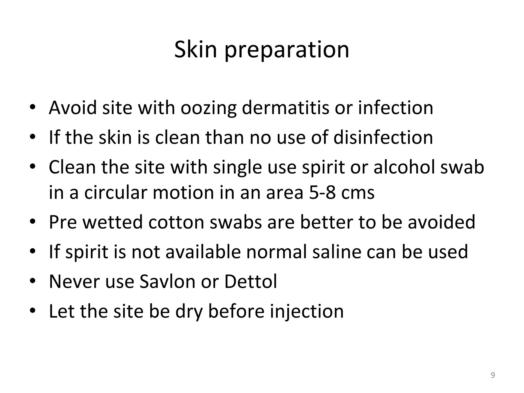 Skin preparation
• Avoid site with oozing dermatitis or infection
• If the skin is clean than no use of disinfection
• Clean the site with single use spirit or alcohol swab
in a circular motion in an area 5-8 cms
• Pre wetted cotton swabs are better to be avoided
• If spirit is not available normal saline can be used
• Never use Savlon or Dettol
• Let the site be dry before injection
9
 