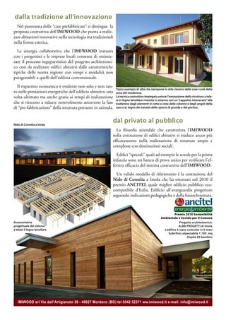 dalla tradizione all’innovazione
  Nel panorama delle “case prefabbricate” si distingue la
proposta costruttiva dell’IMIWOOD che punta a realiz-
zare abitazioni innovative nella tecnologia ma tradizionali
nella forma estetica.
  La sinergia collaborativa che l’IMIWOOD instaura
con i progettisti e le imprese locali consente di ottimiz-
zare il processo ingegneristico del progetto architettoni-
co così da realizzare edifici abitativi dalle caratteristiche
tipiche delle nostra regione con tempi e modalità non
paragonabili a quelli dell’edilizia convenzionale.
  Il risparmio economico è evidente non solo e non tan-
                                                                Tipico esempio di villa che ripropone lo stile classico delle case rurali della
to nelle prestazioni energetiche dell’edificio abitativo una    zona del modenese.
volta ultimato ma anche grazie ai tempi di realizzazione        La tecnica costruttiva impiegata unisce l’innovazione della struttura a tela-
                                                                io in legno lamellare rivestita in esterno con un “cappotto intonacato” alla
che si riescono a ridurre notevolmente attraverso la fase       tradizione degli elementi in cotto a vista delle colonne e degli angoli della
di “pre-fabbricazione” della struttura portante in azienda.     casa e al legno dei travetti dello sporto di gronda e del portico.




Nido di Cornelia a Imola
                                                            dal privato al pubblico
                                                              La filosofia aziendale che caratterizza l’IMIWOOD
                                                            nella costruzione di edifici abitativi si traduce ancor più
                                                            efficacemente nella realizzazione di strutture ampie e
                                                            complesse con destinazioni sociali.
                                                              Edifici “speciali” quali ad esempio le scuole per la prima
                                                            infanzia sono un banco di prova unico per verificare l’ef-
                                                            fettiva efficacia del sistema costruttivo dell’IMIWOOD.
                                                              Un valido modello di riferimento è la costruzione del
                                                            Nido di Cornelia a Imola che ha ottenuto nel 2010 il
                                                            premio ANCITEL quale miglior edificio pubblico eco-
                                                            compatibile d’Italia. Edificio all’avanguardia progettato
                                                            seguendo indicazioni pedagogiche e della bioarchitettura.



                                                                                                              Premio 2010 Sostenibilità
                                                                                                    Ambientale e Sociale per il Comune
Assonometria                                                                                                      Progetto architettonico:
progettuale del sistema                                                                                          ALBA PROGETTI di Imola
a telaio il legno lamellare                                                                           L’edifico è stato costruito in 6 mesi
                                                                                                         Suferfice calpestabile 1.100 mq
                                                                                                                        Ospita 69 bambini




   IMIWOOD srl Via dell’Artigianato 38 - 40027 Mordano (BO) tel 0542 52371 ww.imiwood.it e-mail: info@imiwood.it
 