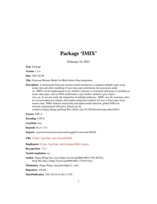 Package ‘IMIX’
February 10, 2021
Type Package
Version 1.1.4
Date 2021-02-08
Title Gaussian Mixture Model for Multi-Omics Data Integration
Description A multivariate Gaussian mixture model framework to integrate multiple types of ge-
nomic data and allow modeling of inter-data-type correlations for association analy-
sis. 'IMIX' can be implemented to test whether a disease is associated with genes in multiple ge-
nomic data types, such as DNA methylation, copy number variation, gene expres-
sion, etc. It can also study the integration of multiple pathways. 'IMIX' uses the summary statis-
tics of association test outputs and conduct integration analysis for two or three types of ge-
nomics data. 'IMIX' features statistically-principled model selection, global FDR con-
trol and computational efficiency. Details are de-
scribed in Ziqiao Wang and Peng Wei (2020) <doi:10.1093/bioinformatics/btaa1001>.
License GPL-2
Encoding UTF-8
LazyData true
Depends R (>= 3.5)
Imports crayon,mvtnorm,mixtools,mclust,ggplot2,stats,utils,MASS
URL https://github.com/ziqiaow/IMIX
BugReports https://github.com/ziqiaow/IMIX/issues
RoxygenNote 7.1.1
NeedsCompilation no
Author Ziqiao Wang [aut, cre] (<https://orcid.org/0000-0003-3383-8670>),
Peng Wei [ths] (<https://orcid.org/0000-0001-7758-6116>)
Maintainer Ziqiao Wang <wzqjanet@gmail.com>
Repository CRAN
Date/Publication 2021-02-10 14:40:11 UTC
1
 