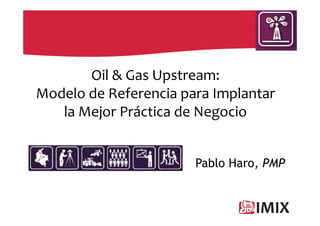 Oil & Gas Upstream:
Modelo de Referencia para Implantar
   la Mejor Práctica de Negocio


                       Pablo Haro, PMP
 
