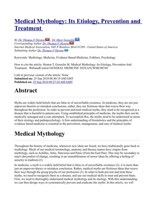 Medical Mythology: Its Etiology, Prevention and
Treatment
By Dr. Thomas F Heston       , Dr. Marc Gosselin
Corresponding Author Dr. Thomas F Heston
Internet Medical Association, 848 N Rainbow Blvd #1289 - United States of America
Submitting Author Dr. Thomas F Heston

Keywords: Mythology, Medicine, Evidence Based Medicine, Folklore, Psychology

How to cite the article: Heston T, Gosselin M. Medical Mythology: Its Etiology, Prevention And
Treatment . WebmedCentral GENERAL MEDICINE 2010;1(9):WMC00744

Link to previous version of the article: None
Submitted on: 25 Sep 2010 08:40:19 AM GMT
Published on: 25 Sep 2010 09:27:29 AM GMT


Abstract
Myths are widely held beliefs that are false or of unverifiable existence. In medicine, they are not just
unproven theories or mistaken conclusions, rather, they are fictitious ideas that weave their way
throughout the profession. In order to prevent and treat medical myths, they need to be recognized as a
disease that is harmful to patient care. Using established principles of medicine, the myths then can be
medically managed and a cure attempted. To accomplish this, the myths need to be understood in terms
of their etiology and pathopsychology. A firm understanding of biostatistics and the principles of
evidence based medicine is essential to the prevention, management, and cure of medical myths.


Medical Mythology
Throughout the history of medicine, whenever new ideas are found, we have traditionally gone back to
mythology. Much of our medical terminology, anatomy and disease names have origins from
mythology, such as Achilles, Atlas, Narcissus and Panic (from the God Pan). This may be secondary to
man's discomfort of change, resulting in an immobilization of newer ideas by offering a feeling of
security in tradition (1).
In medicine, a myth is a widely held belief that is false or of unverifiable existence (2). it is more than
just an unproven theory or mistaken conclusion. Rather, medical myths are fictitious ideas that weave
their way through the group psyche of our profession (3). In order to both prevent and treat these
myths, we need to recognize them as a disease, and use our medical skills to treat and prevent them.
First, we need to thoroughly understand medical mythology and its etiology. With this understanding,
we can then design ways to systematically prevent and eradicate the myths. In this article, we will
 