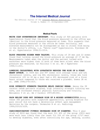 The Internet Medical Journal
    The Official Journal of the Internet Medical Association. ISSN=1093-7935
                    Volume 3, Number 17. 16-September-1999




                                 Medical Pearls
WHITE COAT HYPERTENSION IMPORTANT. This study of 926 patients with
hypertension found that the blood pressure measured in the office was
identical to the blood pressure measured at home. This suggests that
blood pressures measured in the office be taken seriously, and
elevated measurements not be disregarded as due to stress from being
in the doctor's office, i.e. "white coat" hypertension. Kjeldsen SE
et al. Hypertension 1998;31:1014.

BLOOD PRESSURE HIGHER WHEN TALKING. This study of 28 men and 22 women
found that talking raised the blood pressure an average of 17 mm Hg.
Measurements taken when the doctor and the patient talked with
eachother were higher than if both of them were silent when the blood
pressure was measured. Le Pailleur C et al. Am J Hypertens
1998;11:203.

LOWERING CHOLESTEROL WITH LOVASTATIN REDUCES THE RISK OF A FIRST
HEART ATTACK. In 5608 men and 997 women with average total and LDL
cholesterol levels, and low HDL cholesterol levels, those who took
lovastatin (20 to 40 mg a day) had a 40% decreased risk of a first
heart attack compared to those who received a placebo. Downs JR et
al. JAMA 1998;279:1615.

HIGH INTENSITY STRENGTH TRAINING HELPS CARDIAC REHAB. Among the 38
cardiac rehab patients studied, high intensity strength training was
safe, and increased overall physical functioning and vitality.
Beniamini Y et al. Am J Cardiol 1997;80:841.

PAIN RELIEF DOES NOT INCREASE RISK OF A MISSED APPENDICITIS.Among
these 340 patients with suspected appendicitis, giving morphine for
pain relief did not have a deleterious effect upon management
decisions by the surgeon. Vermeulen B et al. Radiology
1999;210(3):639.

CARDIORESPIRATORY FITNESS DECREASES RISK OF DIABETES. This 6 year
study of 8633 men found that the most fit 40% of the group (3453 men)
were much less likely than the least fit 20% of the group (1727 men)
to develop diabetes, even after controlling for age, smoking, alcohol
 