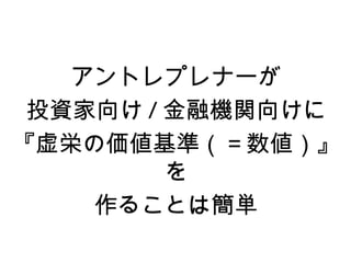 アントレプレナーが
 投資家向け / 金融機関向けに
『虚栄の価値基準（＝数値）』
         を
    作ることは簡単
 