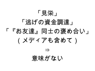 「見栄」
   「逃げの資金調達」
「『お友達』同士の褒め合い」
  （メディアも含めて）
        ⇒
     意味がない
 