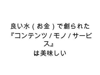 良い水（お金）で創られた
『コンテンツ / モノ / サービ
      ス』
    は美味しい
 