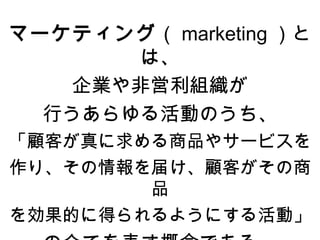 マーケティング（ marketing ）と
       は、
    企業や非営利組織が
  行うあらゆる活動のうち、
「顧客が真に求める商品やサービスを
作り、その情報を届け、顧客がその商
        品
を効果的に得られるようにする活動」
 