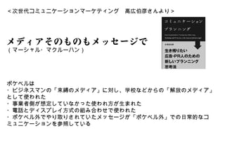 ＜次世代コミュニケーションマーケティング　高広伯彦さんより＞




メディアそのものもメッセージである
（マーシャル・マクルーハン）




ポケベルは
・ビジネスマンの「束縛のメディア」に対し、学校などからの「解放のメディア」
として使われた
・事業者側が想定していなかった使われ方が生まれた
・電話とディスプレイ方式の組み合わせで使われた
・ポケベル外でやり取りされていたメッセージが「ポケベル外」での日常的なコ
ミュニケーションを参照している
 