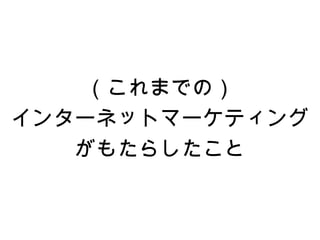 （これまでの）
インターネットマーケティング
   がもたらしたこと
 