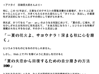 ＜アドタイ　田端信太郎さんより＞

特に、この 10 年ほど、文章などのテキストの閲覧消費の主戦場が、ネット上に変
わったことによって、大きくもたらされた変化として「タイトル・見出し」の重要
性が決定的になったことがその例として挙げられます。

例えば、かつてなら『 an ・ an 』のような女性誌において、「夏の恋」に破れ、打
ちひしがれた女性向けに秋を迎えて、「さあ元気になろう！」というような特集が
掲載されるとするならば、そのタイトル見出しは

「一夏 の 花火 よ、サヨウナラ ！深 まる 秋 に 心 を 磨
く」

というようなものになるのかもしれません。

しかし、 Web 上で PV を稼ぐように見出しを付けると

「夏 の 失恋 から 回復 するための 自分磨 きの 方法
100 」
 